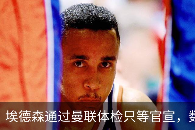 埃德森通过曼联体检只等官宣，数月前已决定加盟！门德斯自信M费是下一个