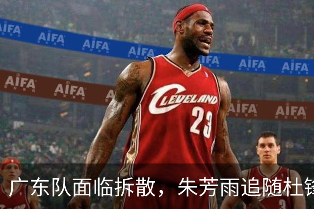 广东队面临拆散，朱芳雨追随杜锋重磅下课，最新总经理曝光