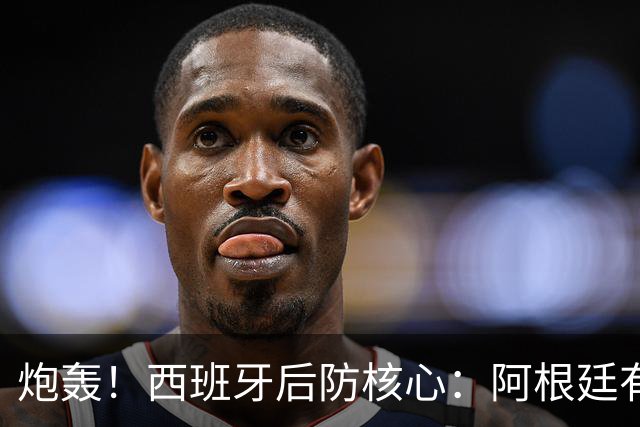 炮轰！西班牙后防核心：阿根廷有很多小动作，而且裁判总纵容他们