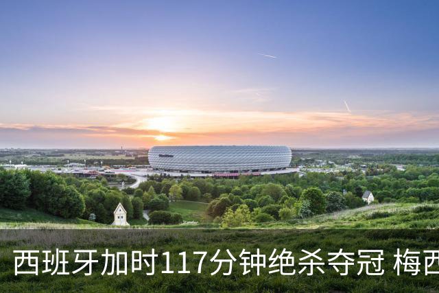 西班牙加时117分钟绝杀夺冠 梅西悲伤告别？世界杯组织遭痛批