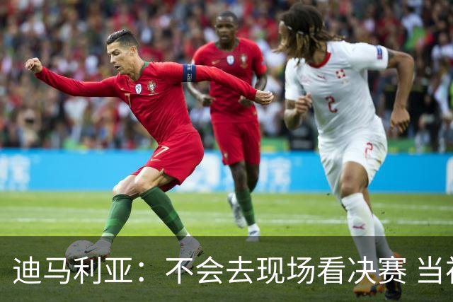 迪马利亚：不会去现场看决赛 当初退位让贤无比正确