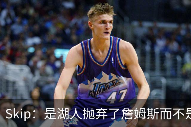Skip：是湖人抛弃了詹姆斯而不是反过来 湖人曾拒绝续约詹姆斯